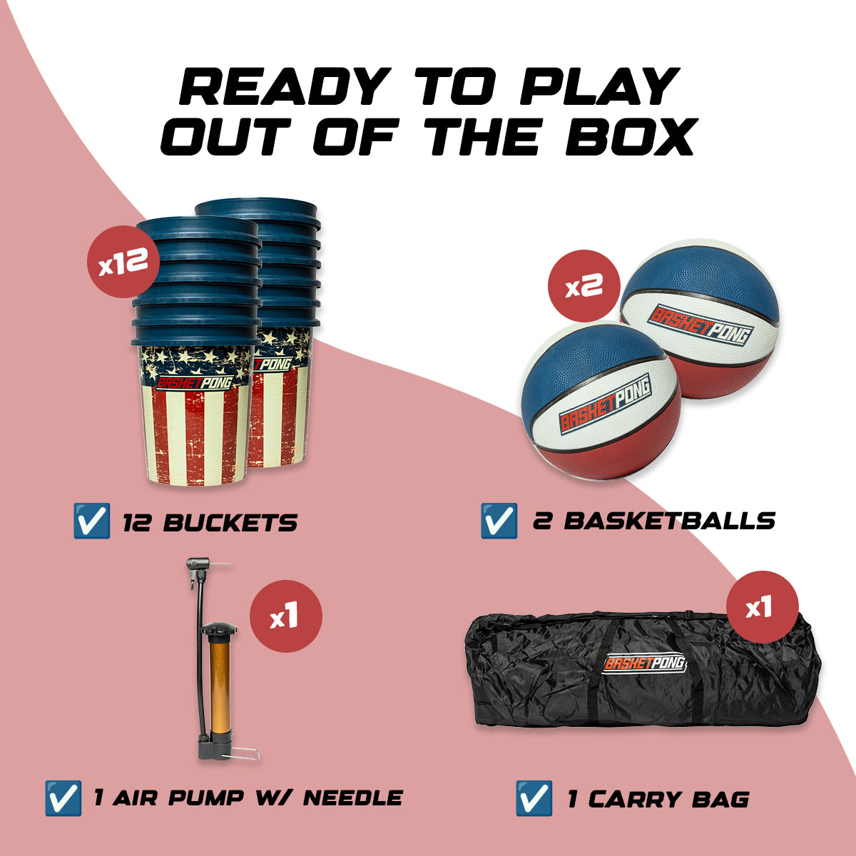 Ready to play out of the box. 12 buckets, 2 basketballs, 1 air pump w/ needle, and 1 carry bag